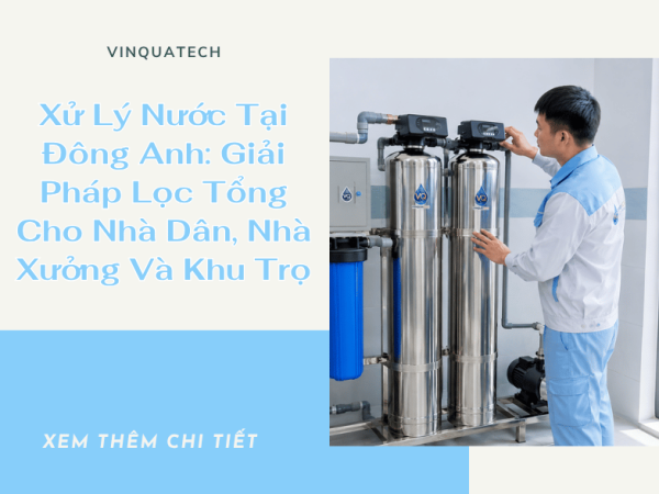 Xử Lý Nước Tại Đông Anh: Giải Pháp Lọc Tổng Cho Nhà Dân, Nhà Xưởng Và Khu Trọ